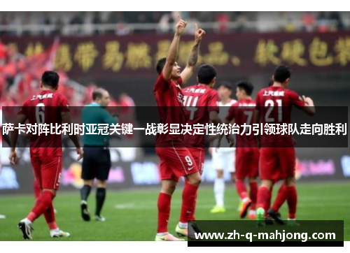 萨卡对阵比利时亚冠关键一战彰显决定性统治力引领球队走向胜利