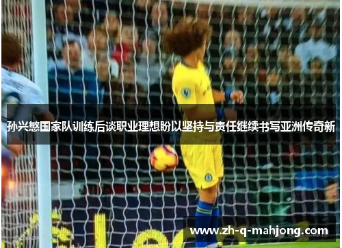 孙兴慜国家队训练后谈职业理想盼以坚持与责任继续书写亚洲传奇新