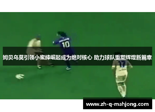 姆贝乌莫引领小蜜蜂崛起成为绝对核心 助力球队重塑辉煌新篇章 姆贝乌莫引领小蜜蜂崛起成为绝对核心 助力球队重塑辉煌新篇章